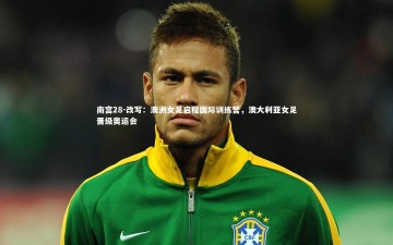 南宫28-改写：澳洲女足启程国际训练营，澳大利亚女足晋级奥运会